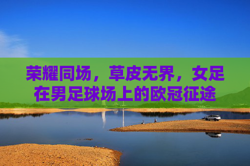荣耀同场,草皮无界,女足在男足球场上的欧冠征途