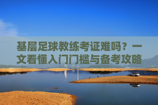 基层足球教练考证难吗？一文看懂入门门槛与备考攻略