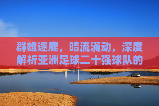 群雄逐鹿,暗流涌动,深度解析亚洲足球二十强球队的格局与未来