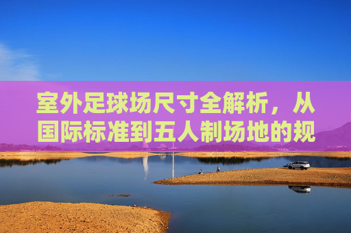 室外足球场尺寸全解析,从国际标准到五人制场地的规范指南