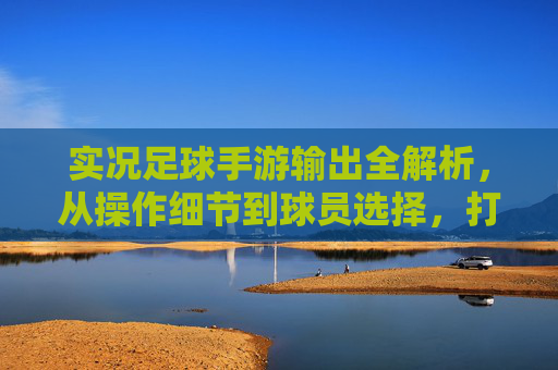 实况足球手游输出全解析,从操作细节到球员选择,打造你的进球机器