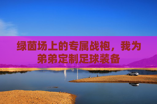 绿茵场上的专属战袍,我为弟弟定制足球装备