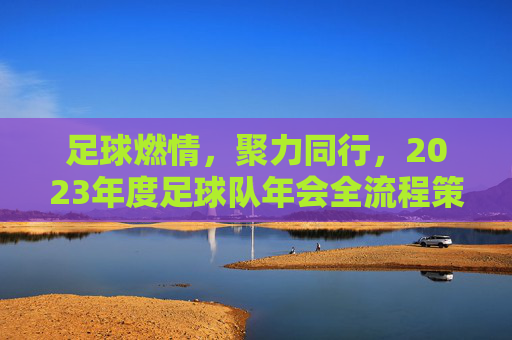 足球燃情，聚力同行，2023年度足球队年会全流程策划方案