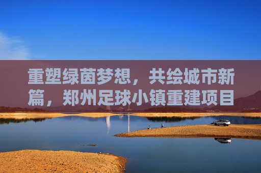 重塑绿茵梦想,共绘城市新篇,郑州足球小镇重建项目全面启动