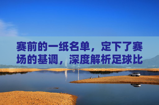 赛前的一纸名单,定下了赛场的基调,深度解析足球比赛首发名单的玄机