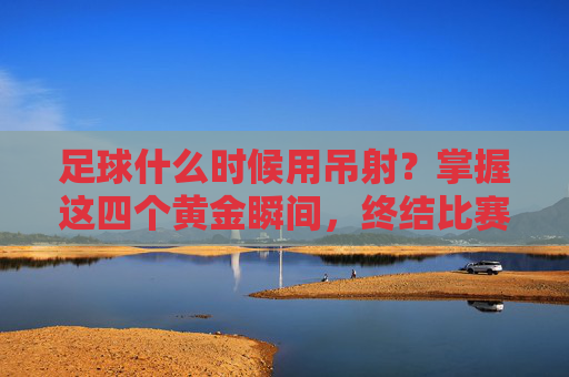 足球什么时候用吊射?掌握这四个黄金瞬间,终结比赛!