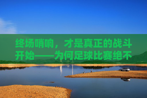 终场哨响,才是真正的战斗开始——为何足球比赛绝不能放松