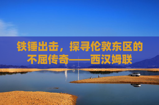 铁锤出击,探寻伦敦东区的不屈传奇——西汉姆联