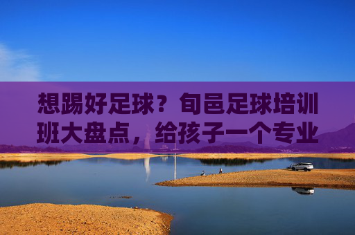 想踢好足球?旬邑足球培训班大盘点,给孩子一个专业的成长平台