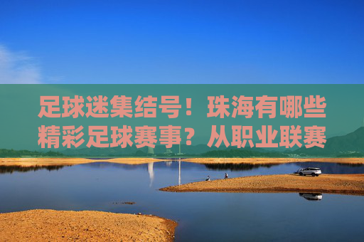 足球迷集结号!珠海有哪些精彩足球赛事?从职业联赛到草根狂欢全攻略