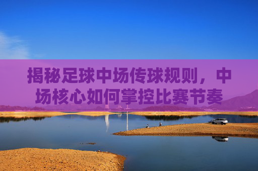 揭秘足球中场传球规则,中场核心如何掌控比赛节奏