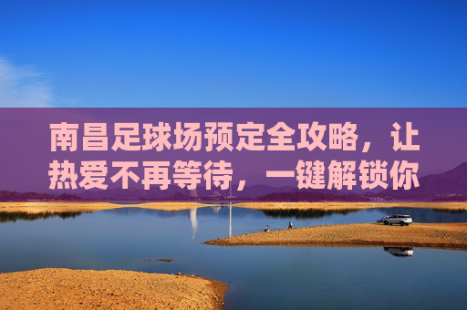 南昌足球场预定全攻略,让热爱不再等待,一键解锁你的绿茵时刻