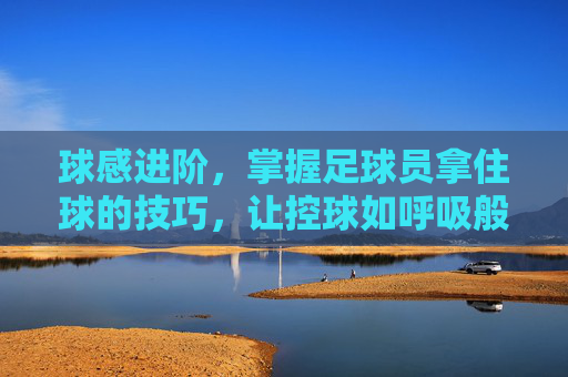 球感进阶，掌握足球员拿住球的技巧，让控球如呼吸般自然