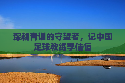 深耕青训的守望者,记中国足球教练李佳恒