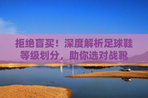 拒绝盲买!深度解析足球鞋等级划分,助你选对战靴