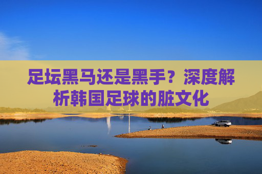 足坛黑马还是黑手?深度解析韩国足球的脏文化