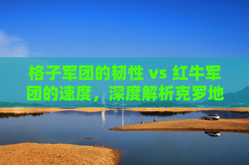 格子军团的韧性 vs 红牛军团的速度,深度解析克罗地亚与奥地利足球的宿命对决