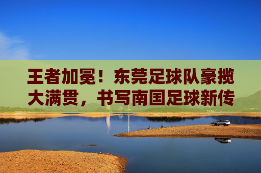 王者加冕！东莞足球队豪揽大满贯，书写南国足球新传奇