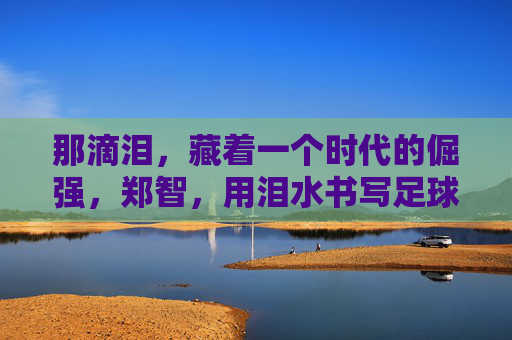 那滴泪，藏着一个时代的倔强，郑智，用泪水书写足球人生