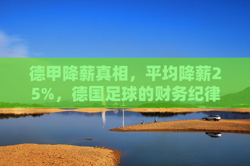 德甲降薪真相,平均降薪25%,德国足球的财务纪律与危机应对