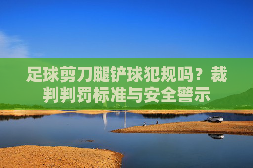足球剪刀腿铲球犯规吗？裁判判罚标准与安全警示