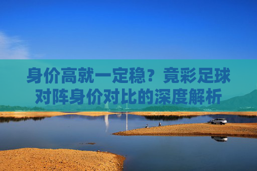身价高就一定稳？竟彩足球对阵身价对比的深度解析