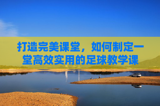 打造完美课堂，如何制定一堂高效实用的足球教学课