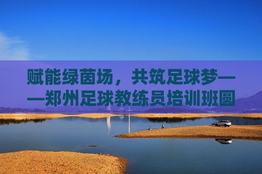 赋能绿茵场,共筑足球梦——郑州足球教练员培训班圆满开班