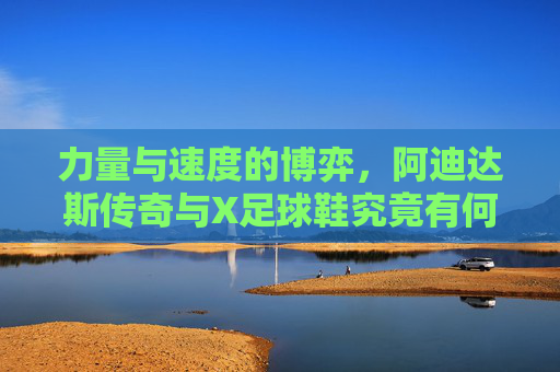 力量与速度的博弈，阿迪达斯传奇与X足球鞋究竟有何不同？
