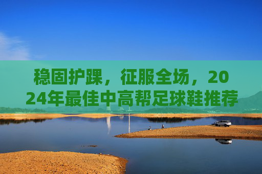 稳固护踝,征服全场,2024年最佳中高帮足球鞋推荐