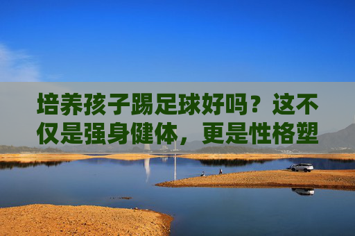 培养孩子踢足球好吗?这不仅是强身健体,更是性格塑造