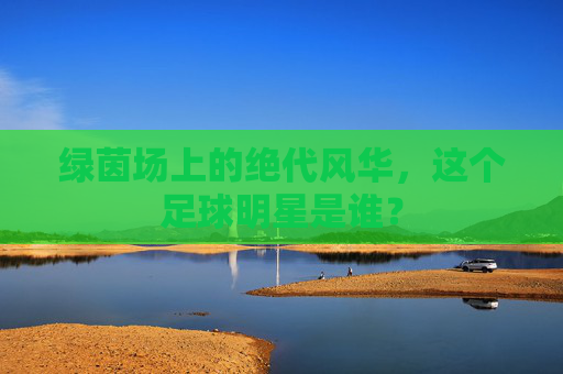 绿茵场上的绝代风华,这个足球明星是谁?