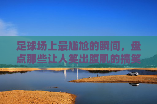 足球场上最尴尬的瞬间,盘点那些让人笑出腹肌的搞笑射门
