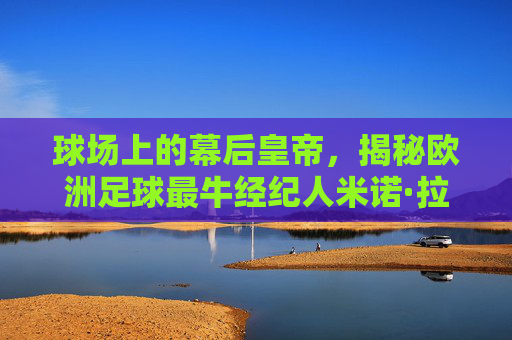 球场上的幕后皇帝，揭秘欧洲足球最牛经纪人米诺·拉伊奥拉与他的权力游戏