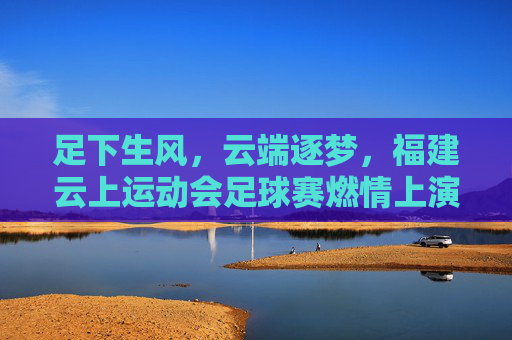 足下生风,云端逐梦,福建云上运动会足球赛燃情上演