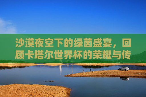 沙漠夜空下的绿茵盛宴，回顾卡塔尔世界杯的荣耀与传奇