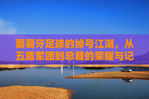 葡萄牙足球的绰号江湖,从五盾军团到总裁的荣耀与记忆