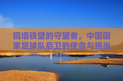 铜墙铁壁的守望者,中国国家足球队后卫的使命与担当