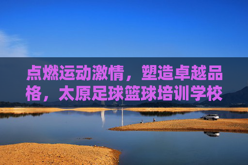 点燃运动激情,塑造卓越品格,太原足球篮球培训学校全方位解析