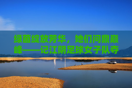 绿茵绽放芳华，她们问鼎巅峰——记江阴足球女子队夺冠时刻