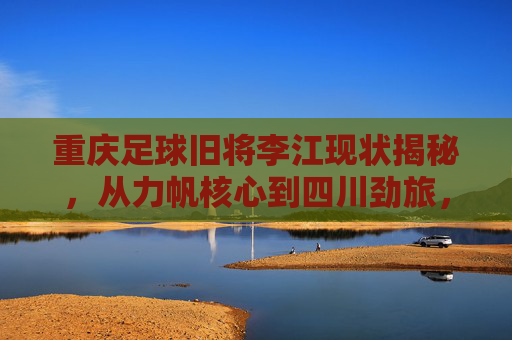 重庆足球旧将李江现状揭秘，从力帆核心到四川劲旅，他目前效力于哪支球队？