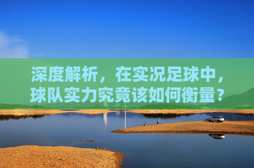 深度解析,在实况足球中,球队实力究竟该如何衡量?