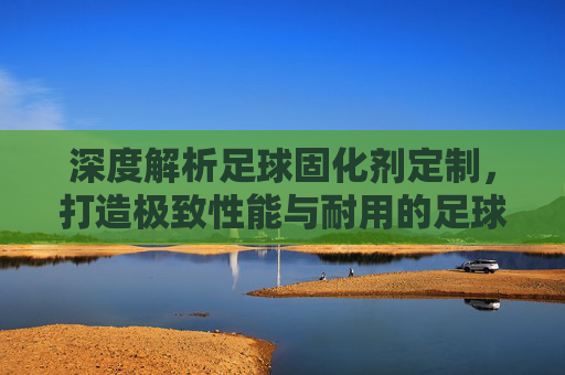 深度解析足球固化剂定制，打造极致性能与耐用的足球装备