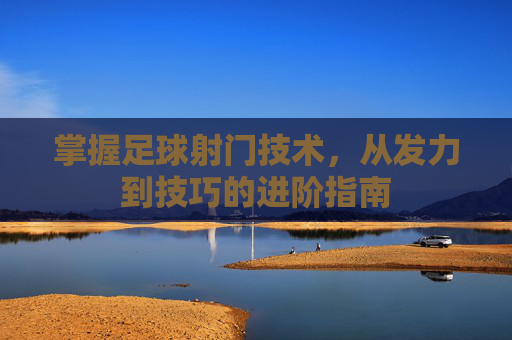 掌握足球射门技术，从发力到技巧的进阶指南