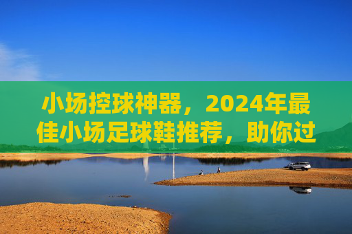 小场控球神器，2024年最佳小场足球鞋推荐，助你过人如麻！