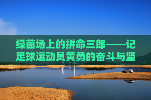 绿茵场上的拼命三郎——记足球运动员黄勇的奋斗与坚持