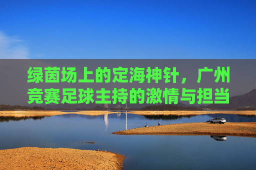 绿茵场上的定海神针，广州竞赛足球主持的激情与担当