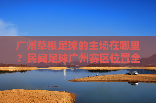 广州草根足球的主场在哪里?民间足球广州赛区位置全解析