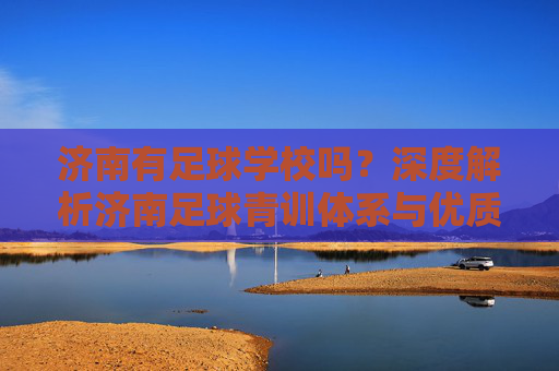 济南有足球学校吗?深度解析济南足球青训体系与优质选择