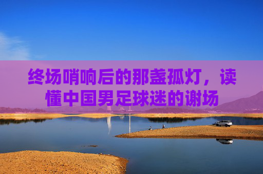 终场哨响后的那盏孤灯,读懂中国男足球迷的谢场
